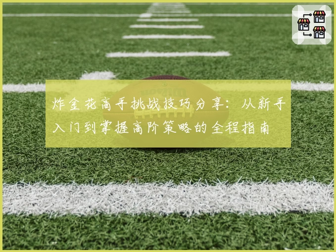 炸金花高手挑战技巧分享：从新手入门到掌握高阶策略的全程指南