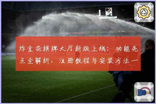 炸金花棋牌大厅新版上线：功能亮点全解析，注册教程与安装方法一步到位