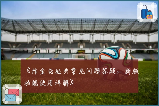 《炸金花经典常见问题答疑，新版功能使用详解》