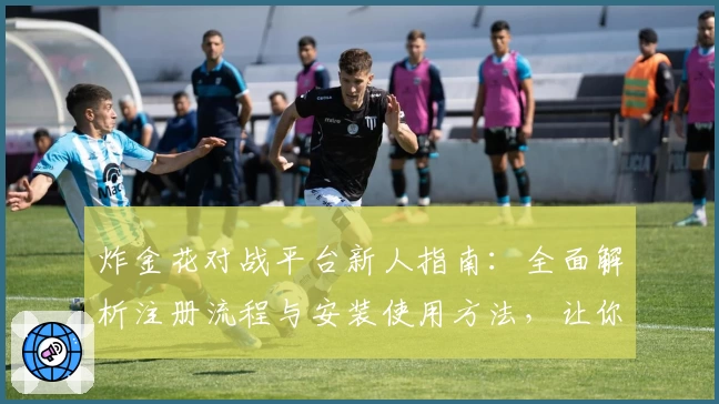 炸金花对战平台新人指南：全面解析注册流程与安装使用方法，让你快速上手