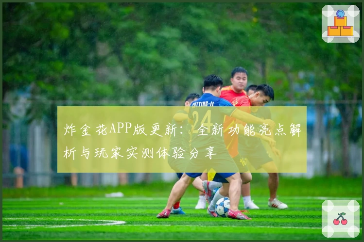 炸金花APP版更新:全新功能亮点解析与玩家实测体验分享