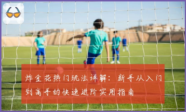 炸金花热门玩法详解：新手从入门到高手的快速进阶实用指南