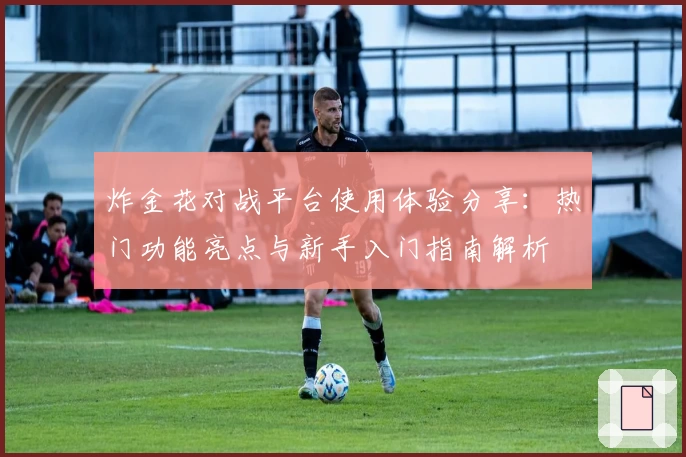 炸金花对战平台使用体验分享：热门功能亮点与新手入门指南解析