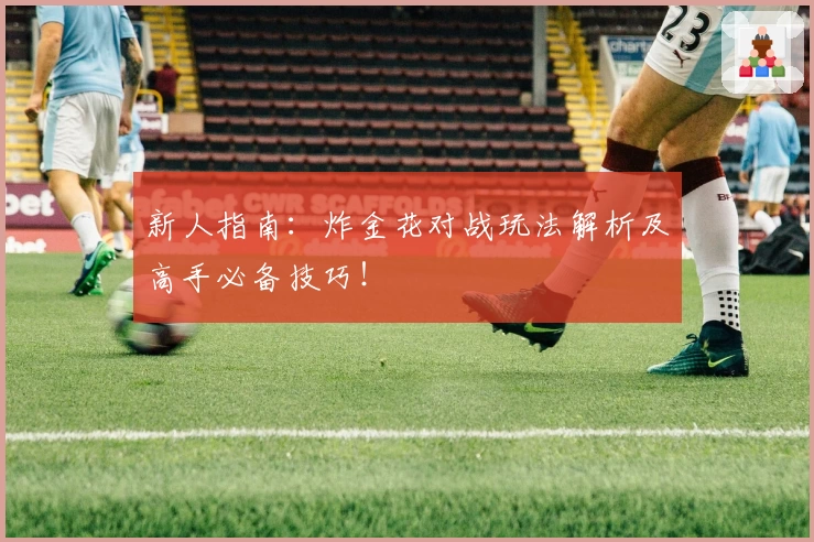 新人指南：炸金花对战玩法解析及高手必备技巧！